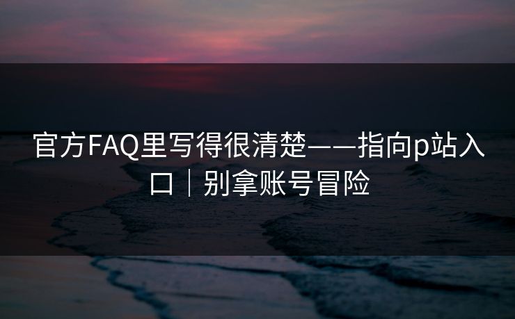 官方FAQ里写得很清楚——指向p站入口｜别拿账号冒险