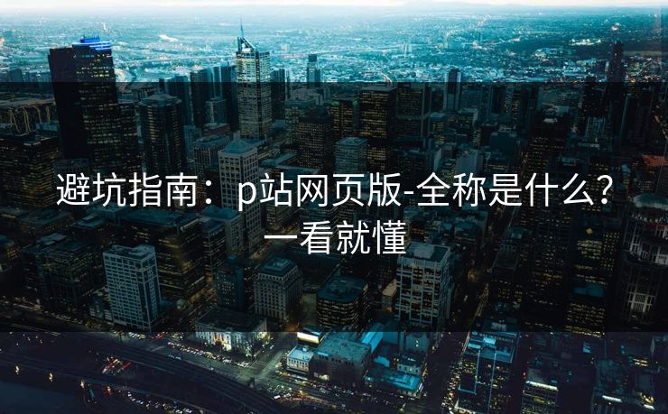 避坑指南：p站网页版-全称是什么？一看就懂