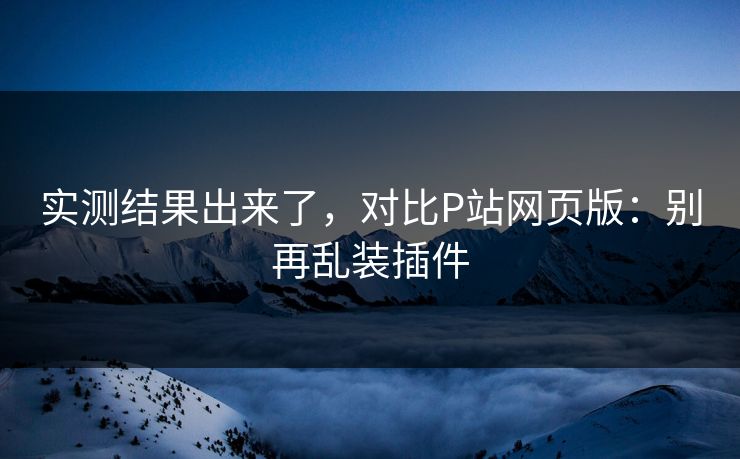 实测结果出来了,对比P站网页版:别再乱装插件 实测结果出来了,对比P站网页版:别再乱装插件