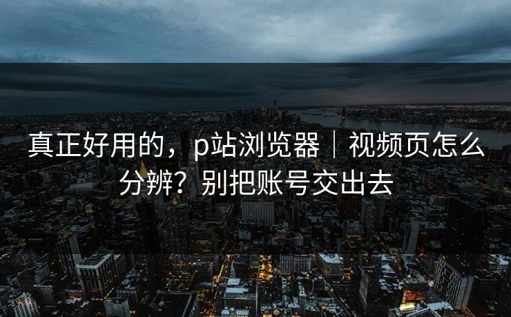 真正好用的，p站浏览器｜视频页怎么分辨？别把账号交出去