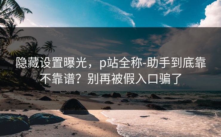 隐藏设置曝光，p站全称-助手到底靠不靠谱？别再被假入口骗了