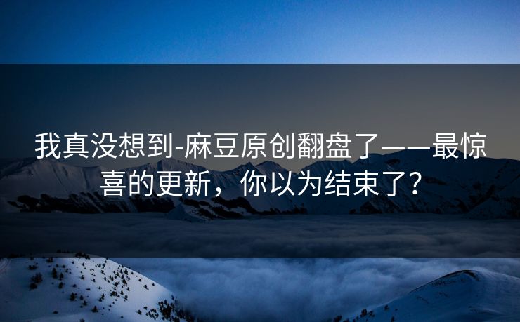 我真没想到-麻豆原创翻盘了——最惊喜的更新，你以为结束了？