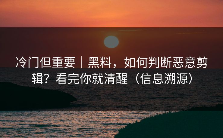 冷门但重要｜黑料，如何判断恶意剪辑？看完你就清醒（信息溯源）