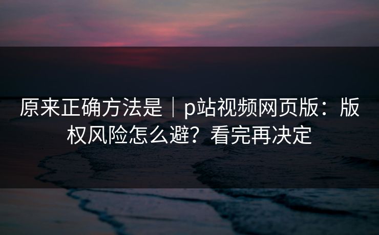 原来正确方法是｜p站视频网页版：版权风险怎么避？看完再决定