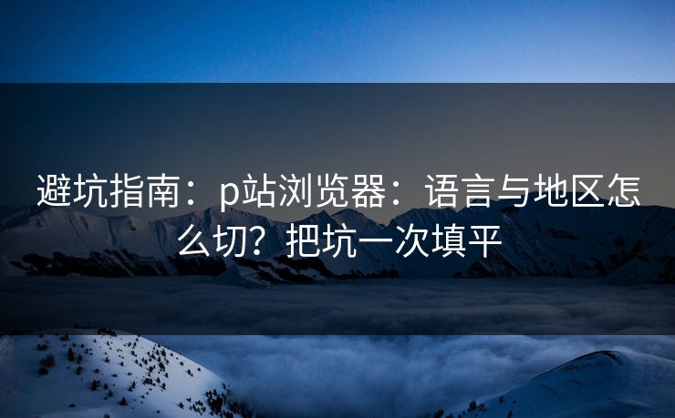 避坑指南:p站浏览器:语言与地区怎么切?把坑一次填平 避坑指南:p站浏览器:语言与地区怎么切?把坑一次填平