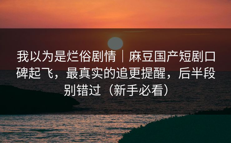 我以为是烂俗剧情｜麻豆国产短剧口碑起飞，最真实的追更提醒，后半段别错过（新手必看）
