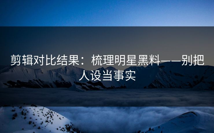 剪辑对比结果：梳理明星黑料——别把人设当事实