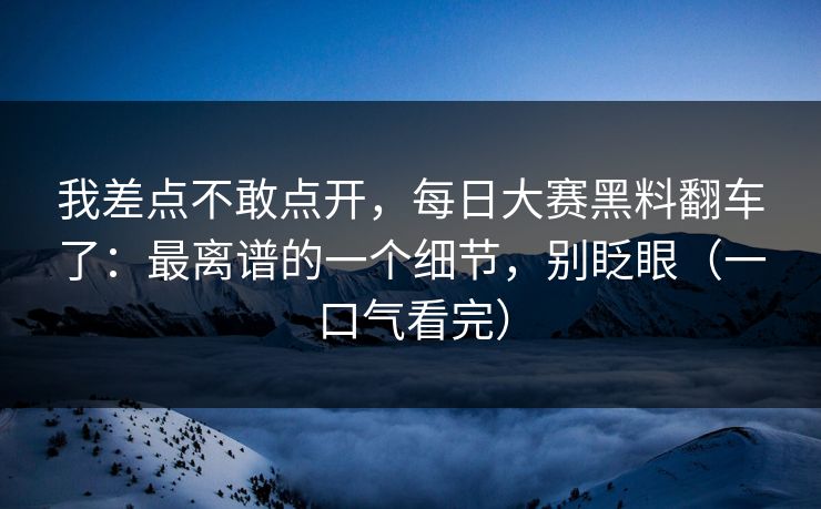 我差点不敢点开，每日大赛黑料翻车了：最离谱的一个细节，别眨眼（一口气看完）