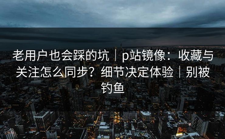 老用户也会踩的坑｜p站镜像：收藏与关注怎么同步？细节决定体验｜别被钓鱼