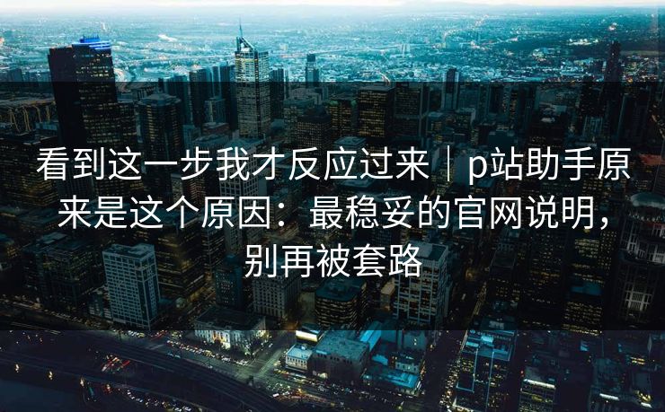 看到这一步我才反应过来｜p站助手原来是这个原因：最稳妥的官网说明，别再被套路