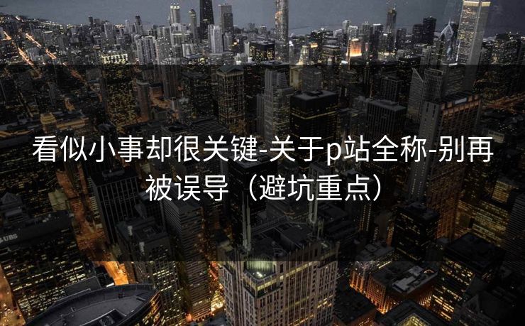 看似小事却很关键-关于p站全称-别再被误导（避坑重点）