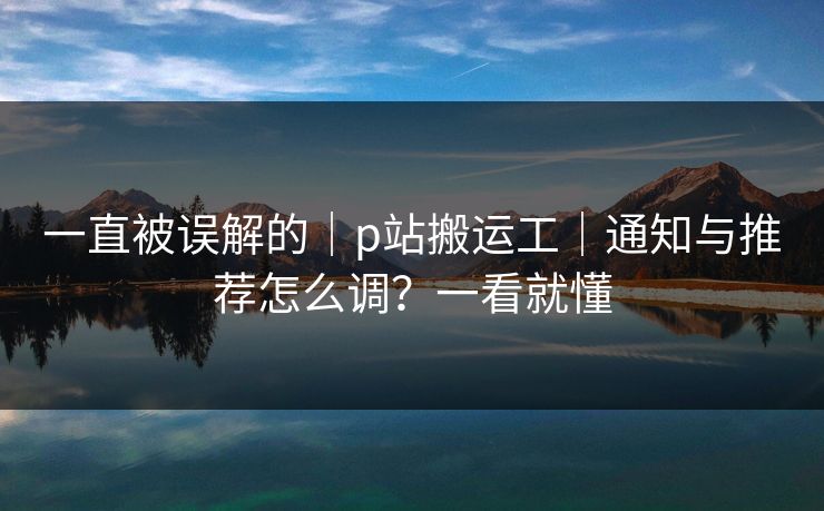 一直被误解的｜p站搬运工｜通知与推荐怎么调？一看就懂