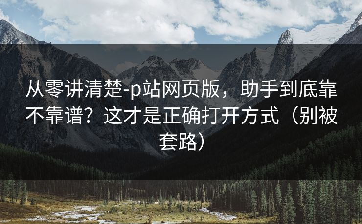 从零讲清楚-p站网页版,助手到底靠不靠谱?这才是正确打开方式(别被套路) 从零讲清楚-p站网页版,助手到底靠不靠谱?这才是正确打开方式(别被套路)