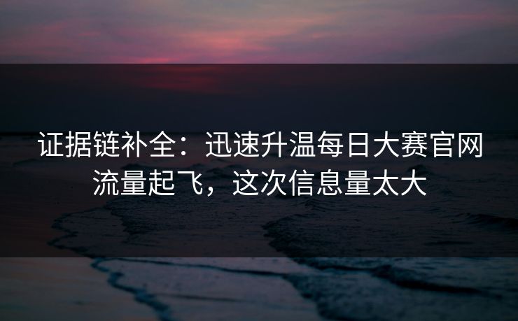 证据链补全：迅速升温每日大赛官网流量起飞，这次信息量太大