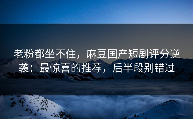 老粉都坐不住，麻豆国产短剧评分逆袭：最惊喜的推荐，后半段别错过