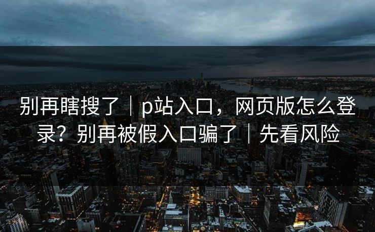 别再瞎搜了｜p站入口，网页版怎么登录？别再被假入口骗了｜先看风险