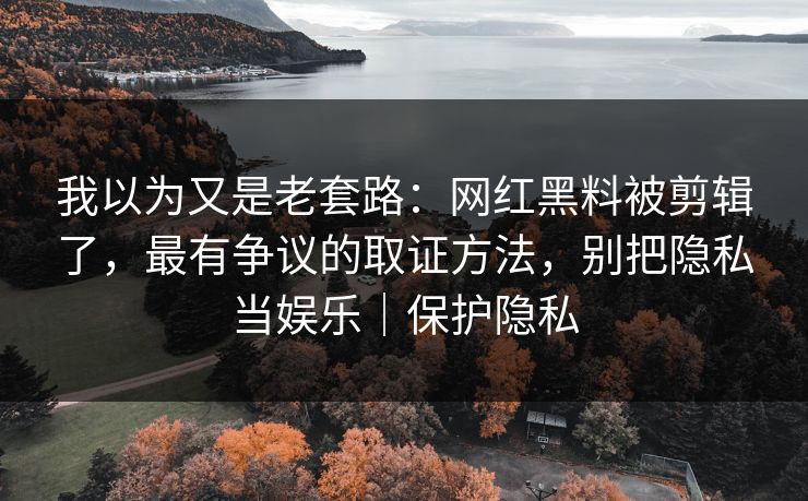 我以为又是老套路：网红黑料被剪辑了，最有争议的取证方法，别把隐私当娱乐｜保护隐私