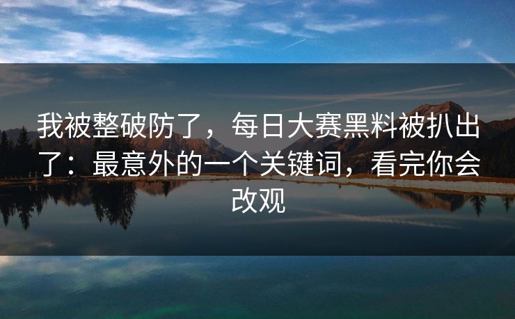 我被整破防了，每日大赛黑料被扒出了：最意外的一个关键词，看完你会改观
