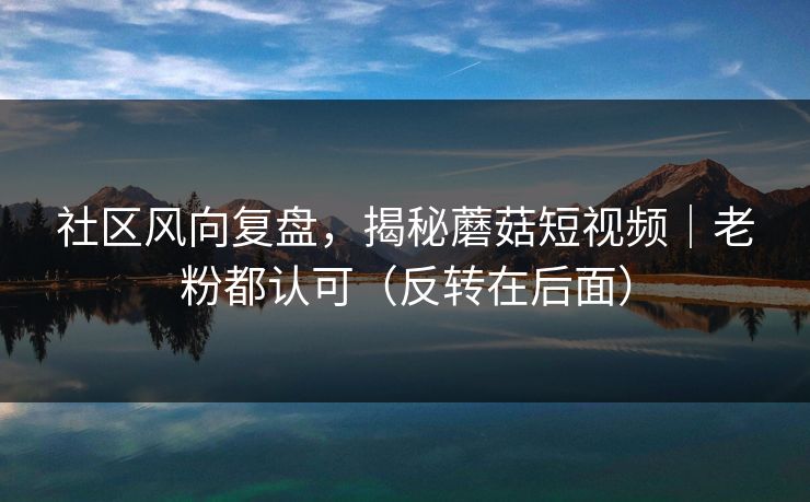社区风向复盘，揭秘蘑菇短视频｜老粉都认可（反转在后面）