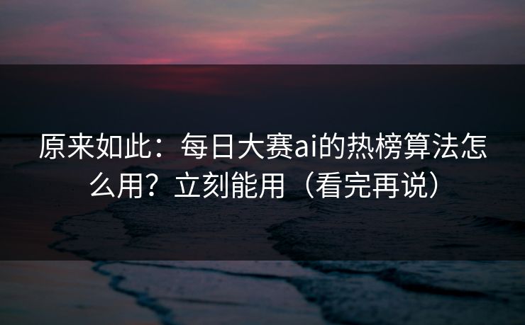 原来如此：每日大赛ai的热榜算法怎么用？立刻能用（看完再说）