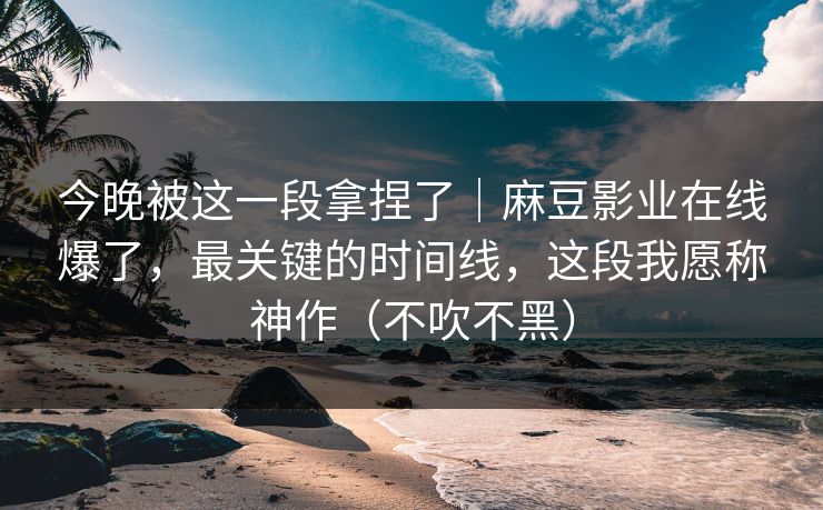今晚被这一段拿捏了｜麻豆影业在线爆了，最关键的时间线，这段我愿称神作（不吹不黑）