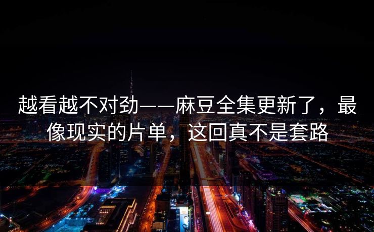 越看越不对劲——麻豆全集更新了，最像现实的片单，这回真不是套路