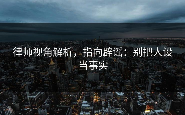 律师视角解析，指向辟谣：别把人设当事实