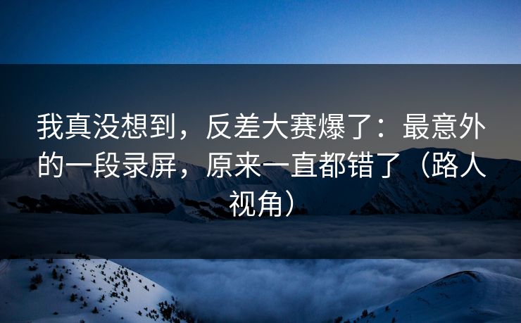 我真没想到，反差大赛爆了：最意外的一段录屏，原来一直都错了（路人视角）