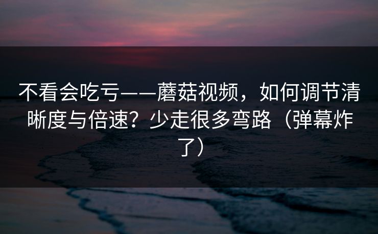 不看会吃亏——蘑菇视频，如何调节清晰度与倍速？少走很多弯路（弹幕炸了）