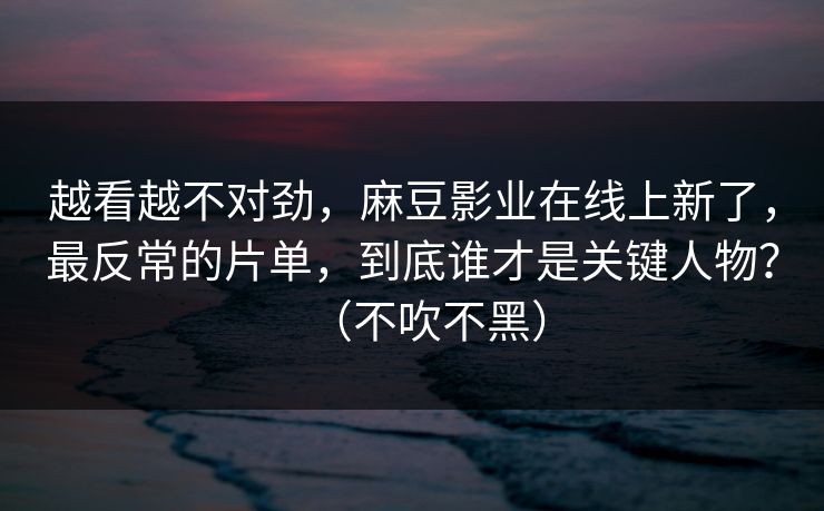 越看越不对劲，麻豆影业在线上新了，最反常的片单，到底谁才是关键人物？（不吹不黑）