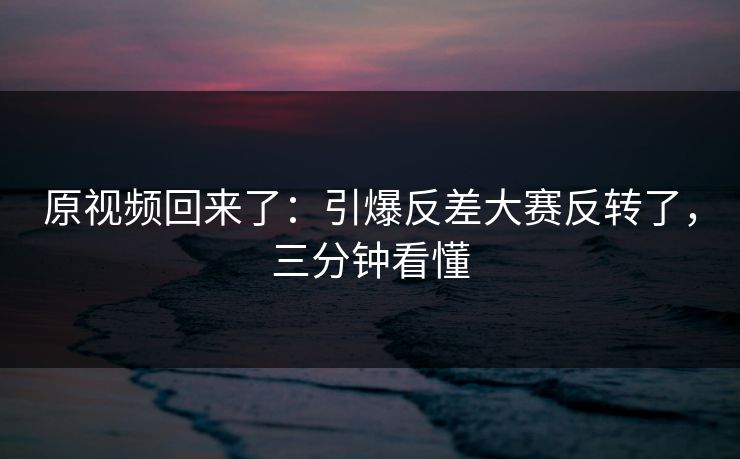 原视频回来了：引爆反差大赛反转了，三分钟看懂