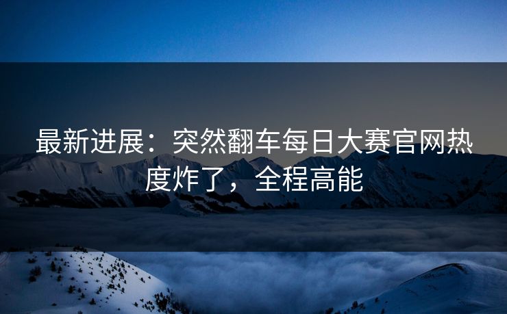 最新进展：突然翻车每日大赛官网热度炸了，全程高能