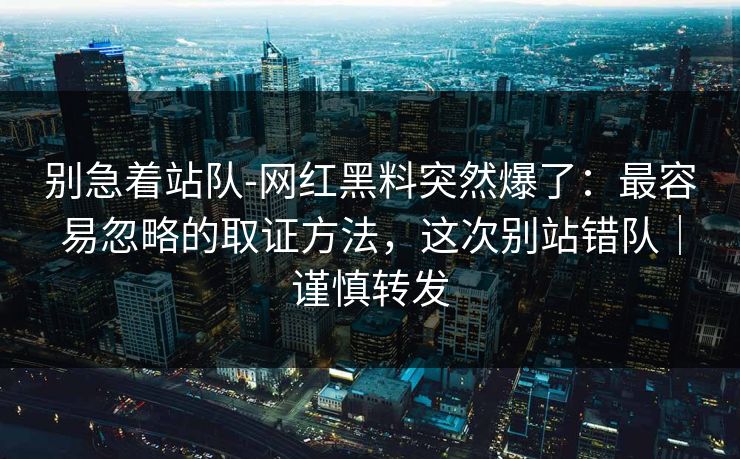 别急着站队-网红黑料突然爆了：最容易忽略的取证方法，这次别站错队｜谨慎转发