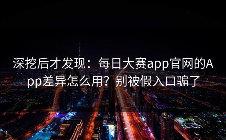深挖后才发现：每日大赛app官网的App差异怎么用？别被假入口骗了