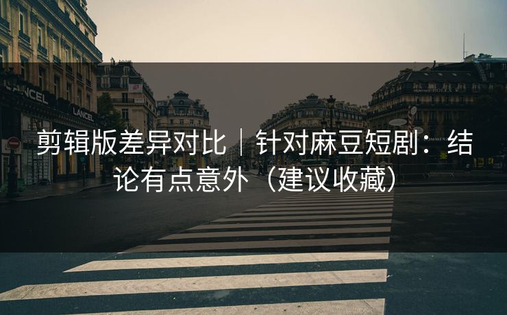 剪辑版差异对比｜针对麻豆短剧：结论有点意外（建议收藏）