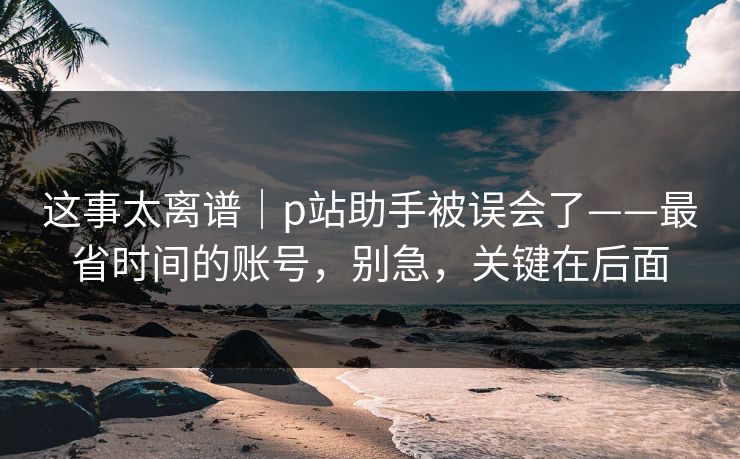 这事太离谱｜p站助手被误会了——最省时间的账号，别急，关键在后面