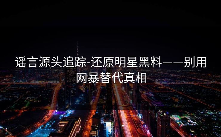 谣言源头追踪-还原明星黑料——别用网暴替代真相