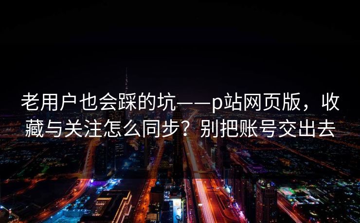 老用户也会踩的坑——p站网页版，收藏与关注怎么同步？别把账号交出去