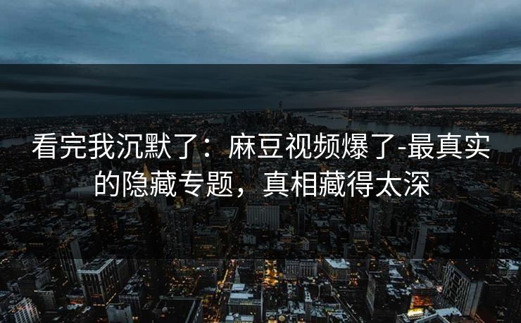 看完我沉默了：麻豆视频爆了-最真实的隐藏专题，真相藏得太深