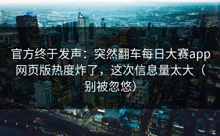 官方终于发声：突然翻车每日大赛app网页版热度炸了，这次信息量太大（别被忽悠）