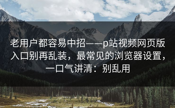 老用户都容易中招——p站视频网页版入口别再乱装，最常见的浏览器设置，一口气讲清：别乱用