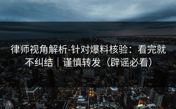 律师视角解析-针对爆料核验：看完就不纠结｜谨慎转发（辟谣必看）