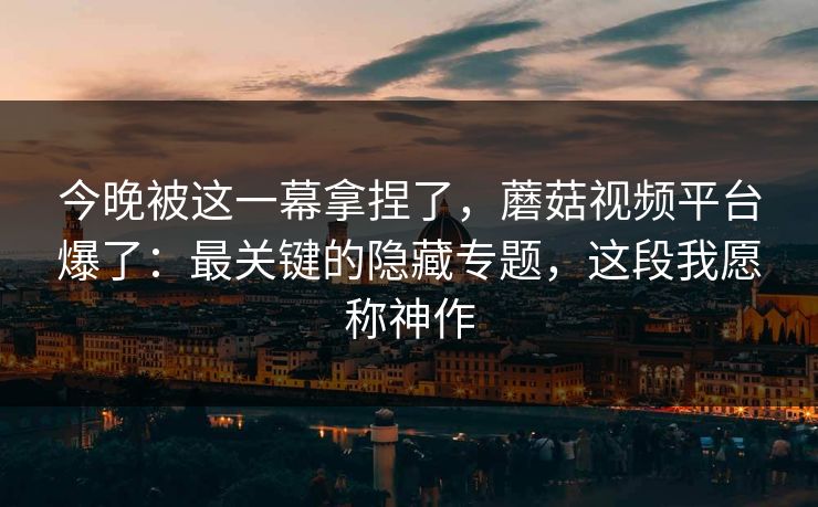 今晚被这一幕拿捏了，蘑菇视频平台爆了：最关键的隐藏专题，这段我愿称神作